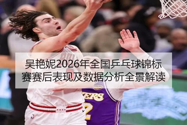 吴艳妮2026年全国乒乓球锦标赛赛后表现及数据分析全景解读
